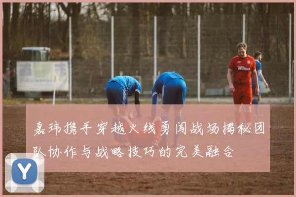 嘉玮携手穿越火线勇闯战场揭秘团队协作与战略技巧的完美融合