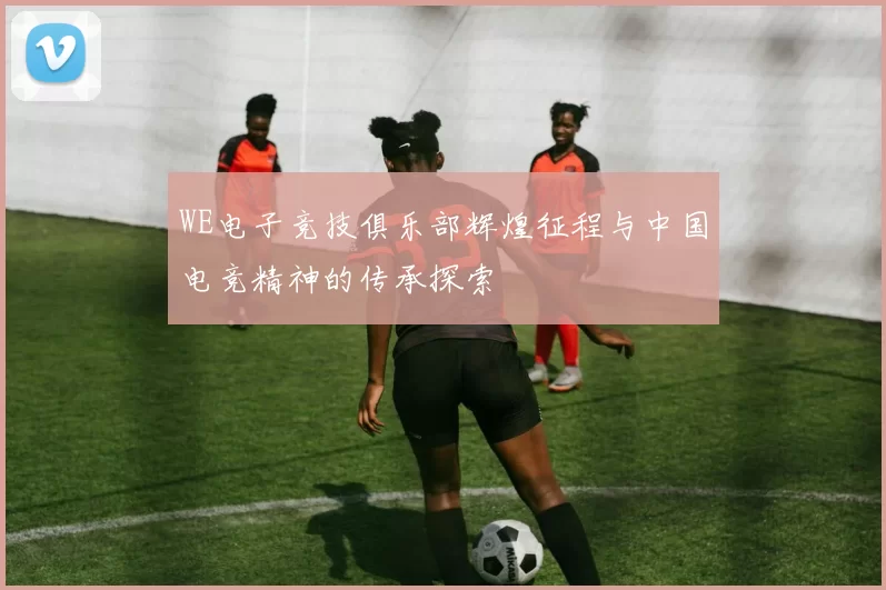 WE电子竞技俱乐部辉煌征程与中国电竞精神的传承探索