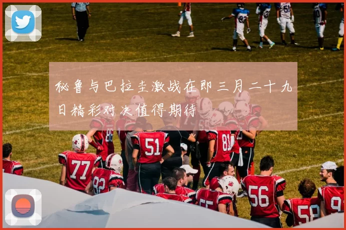 秘鲁与巴拉圭激战在即三月二十九日精彩对决值得期待