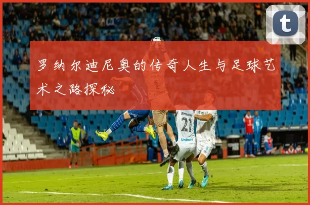 罗纳尔迪尼奥的传奇人生与足球艺术之路探秘