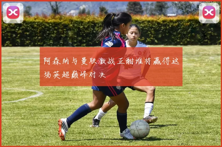 阿森纳与曼联激战正酣谁将赢得这场英超巅峰对决