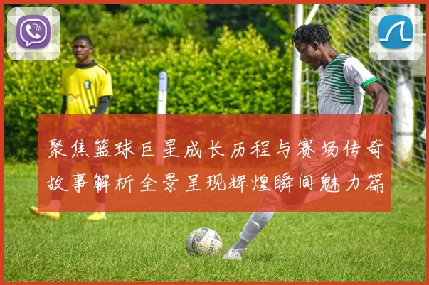 聚焦篮球巨星成长历程与赛场传奇故事解析全景呈现辉煌瞬间魅力篇
