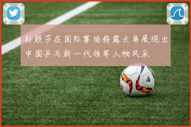 孙颖莎在国际赛场崭露头角展现出中国乒乓新一代领军人物风采