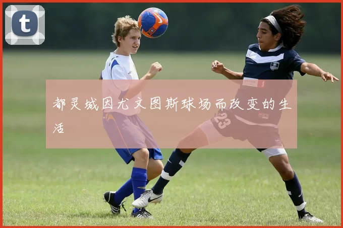 都灵城因尤文图斯球场而改变的生活