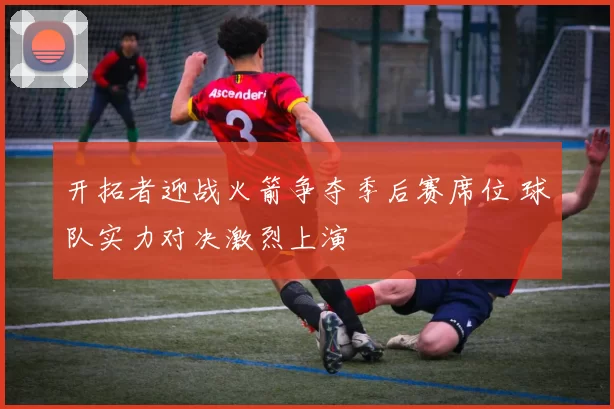 开拓者迎战火箭争夺季后赛席位 球队实力对决激烈上演