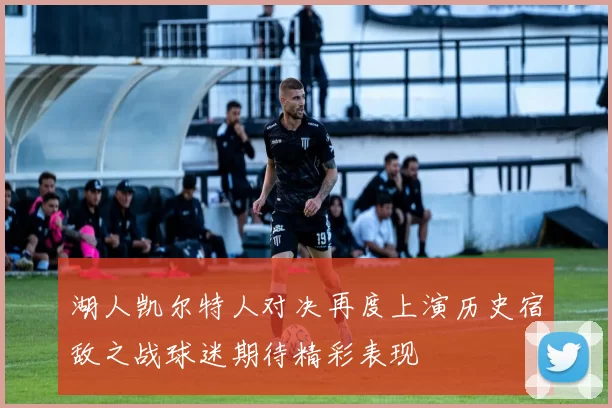 湖人凯尔特人对决再度上演历史宿敌之战球迷期待精彩表现