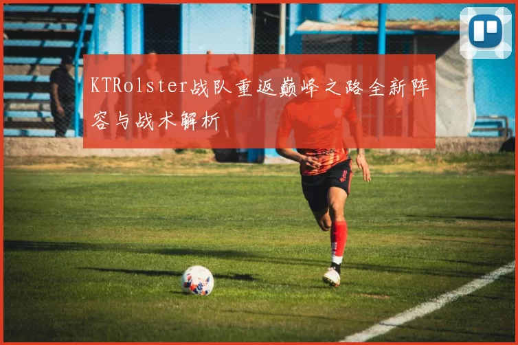 KTRolster战队重返巅峰之路全新阵容与战术解析